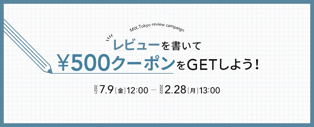 MIX.Tokyo review campaign レビューを書いて ¥500クーポンをGETしよう！2021 7.9[金]12:00 - 2022 2.28[月]13:00